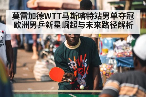 莫雷加德WTT马斯喀特站男单夺冠 欧洲男乒新星崛起与未来路径解析
