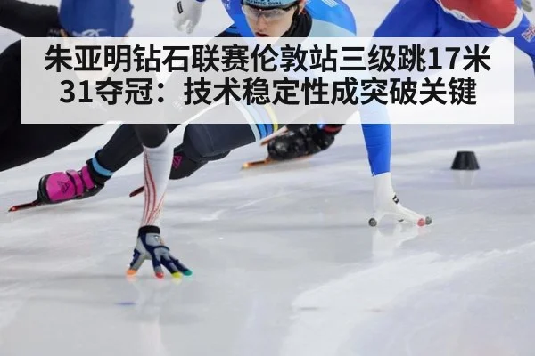 朱亚明钻石联赛伦敦站三级跳17米31夺冠:技术稳定性成突破关键